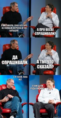 Я им говорю, пока аутсорс не полный,нагрузка и так большая. А про весы спрашивали? Да спрашивали. А ты что сказал? А я такой, пока нет. А они были рады видимо.