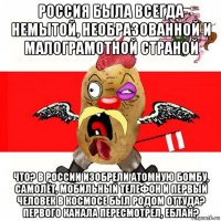 россия была всегда немытой, необразованной и малограмотной страной что? в россии изобрели атомную бомбу, самолёт, мобильный телефон и первый человек в космосе был родом оттуда? первого канала пересмотрел, еблан?