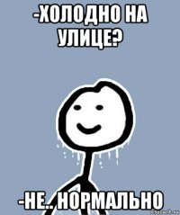 -холодно на улице? -не.. нормально