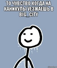 то чувство когда на каникулы уезжаешь в big_city 