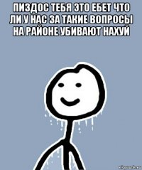 пиздос тебя это ебет что ли у нас за такие вопросы на районе убивают нахуй 