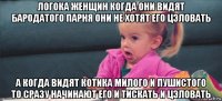 логока женщин когда они видят бародатого парня они не хотят его цэловать а когда видят котика милого и пушистого то сразу начинают его и тискать и цэловать