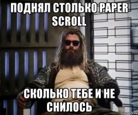 поднял столько paper scroll сколько тебе и не снилось