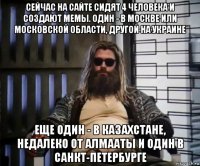 сейчас на сайте сидят 4 человека и создают мемы. один - в москве или московской области, другой на украине еще один - в казахстане, недалеко от алмааты и один в санкт-петербурге