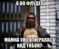 6:00 флудер мамка уже отигралась над тобой?