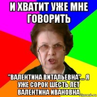 и хватит уже мне говорить "валентина витальевна"... я уже сорок шесть лет валентина ивановна