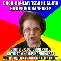 вася, почему тебя не было на прошлом уроке? опять в столовой рис с котлетой хомячил, пока все дети сидели учили математику?