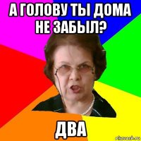 а голову ты дома не забыл? два