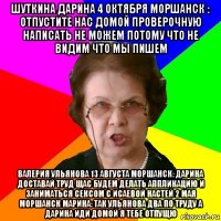 шуткина дарина 4 октября моршанск : отпустите нас домой проверочную написать не можем потому что не видим что мы пишем валерия ульянова 13 августа моршанск: дарина доставай труд щас будем делать аппликацию и заниматься сексом с исаевой настей 2 мая моршанск марина: так ульянова два по труду а дарина иди домой я тебе отпущю