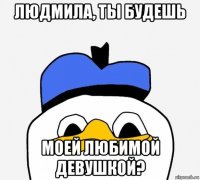 людмила, ты будешь моей любимой девушкой?