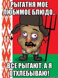 рыгатня мое любимое блюдо.. все рыгают, а я отхлебываю!