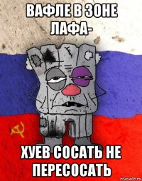 вафле в зоне лафа- хуев сосать не пересосать