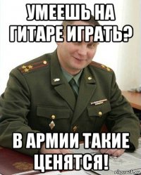 умеешь на гитаре играть? в армии такие ценятся!