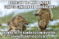 волк:это ты мне в бравл старсе слил 10000 к кубасов? хомяк: нет!!! хомяк потом:фууууух он не понял что это я(;