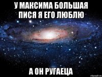 у максима большая пися я его люблю а он ругаеца