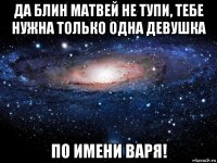 да блин матвей не тупи, тебе нужна только одна девушка по имени варя!