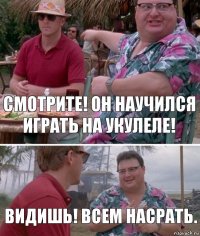 Смотрите! Он научился играть на укулеле! Видишь! Всем насрать.