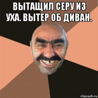 вытащил серу из уха. вытер об диван. 