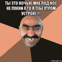 ты это ночью мне под нос не пукни а то я тебе утром устрою !!! 