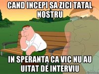 cand incepi sa zici tatal nostru in speranta ca vic nu au uitat de interviu