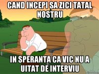 cand incepi sa zici tatal nostru in speranta ca vic nu a uitat de interviu