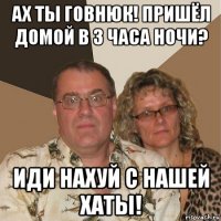 ах ты говнюк! пришёл домой в 3 часа ночи? иди нахуй с нашей хаты!