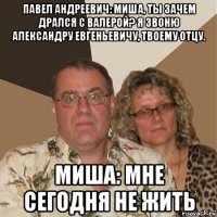 павел андреевич: миша, ты зачем дрался с валерой? я звоню александру евгеньевичу, твоему отцу. миша: мне сегодня не жить