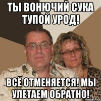 ты вонючий сука тупой урод! всё отменяется! мы улетаем обратно!