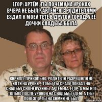 егор: артём, ты почему на уроках вчера не был? артём: я с родителями ездил к моей тетё в другой город, у её дочки свадьба была кирилл: прикольно, родители разрешили не идти на уроки, чтобы ты сразу поехал на свадьбу своей кузины. артём:да. егор: а мы вот только после уроков на свадьбы едем. а тебе повезло, ты на химии не был