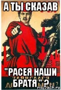 а ты сказав "расея наши братя " ?