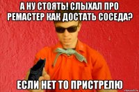 а ну стоять! слыхал про ремастер как достать соседа? если нет то пристрелю