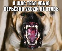 я щас тебя убью серьёзно уходи не ставь 