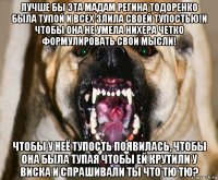 лучше бы эта мадам регина тодоренко была тупой и всех злила своей тупостью!и чтобы она не умела нихера четко формулировать свои мысли! чтобы у неё тупость появилась, чтобы она была тупая чтобы ей крутили у виска и спрашивали ты что тю тю?