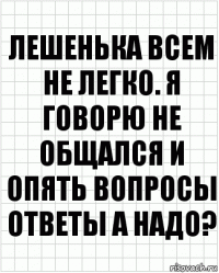 Лешенька всем не легко. Я говорю не общался и опять вопросы ответы а надо?