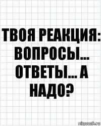 Твоя реакция: вопросы... Ответы... А надо?