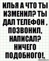 Илья а что ты изменил? Ты дал телефон , позвонил, написал? Ничего подобного!,