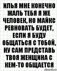 Илья мне конечно жаль тебя я же человек, но майкс ревновать будет, если я буду общаться с тобой, ну сам представь твоя женщина с кем-то общается