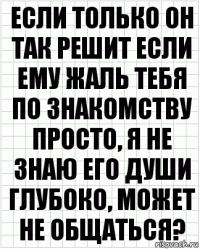 Если только он так решит если ему жаль тебя по знакомству просто, я не знаю его души глубоко, может не общаться?