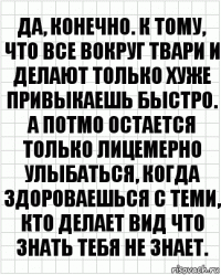 да, конечно. к тому, что все вокруг твари и делают только хуже привыкаешь быстро. а потмо остается только лицемерно улыбаться, когда здороваешься с теми, кто делает вид что знать тебя не знает.