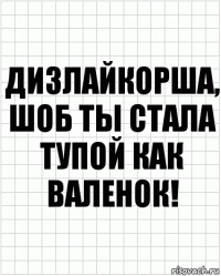 Дизлайкорша, шоб ты стала тупой как валенок!