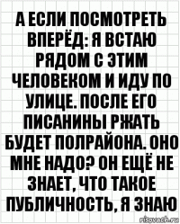 А если посмотреть вперёд: я встаю рядом с этим человеком и иду по улице. После его писанины ржать будет полрайона. Оно мне надо? Он ещё не знает, что такое публичность, я знаю