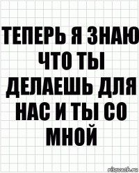 Теперь я знаю что ты делаешь для нас и ты со мной