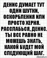 Денис думает тут одни шутки, оскорбления или просто херня. Расслабься, Денис. Ты все равно не можешь знать, какой будет мой следующий шаг.