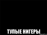  тупые нигеры