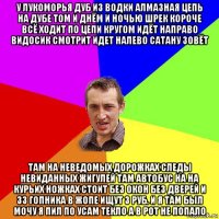 у лукоморья дуб из водки алмазная цепь на дубе том и днём и ночью шрек короче всё ходит по цепи кругом идёт направо видосик смотрит идет налево сатану зовёт там на неведомых дорожках следы невиданных жигулей там автобус на на курьих ножках стоит без окон без дверей и 33 гопника в жопе ищут 3 руб. и я там был мочу я пил по усам текло а в рот не попало