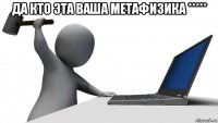 да кто эта ваша метафизика ***** 