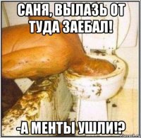 саня, вылазь от туда заебал! -а менты ушли!?