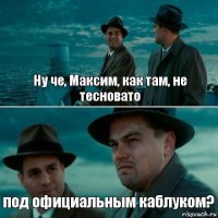 Ну че, Максим, как там, не тесновато под официальным каблуком?