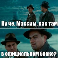 Ну че, Максим, как там в официальном браке?