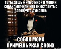 ты будешь жить с мной и моими собаками?)или мне их оставить с папой?что думаешь собак моих примешь?как своих